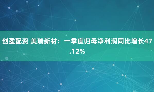创盈配资 美瑞新材：一季度归母净利润同比增长47.12%