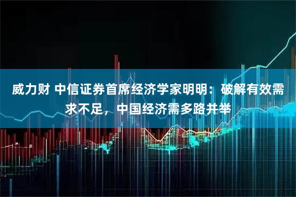 威力财 中信证券首席经济学家明明：破解有效需求不足，中国经济需多路并举