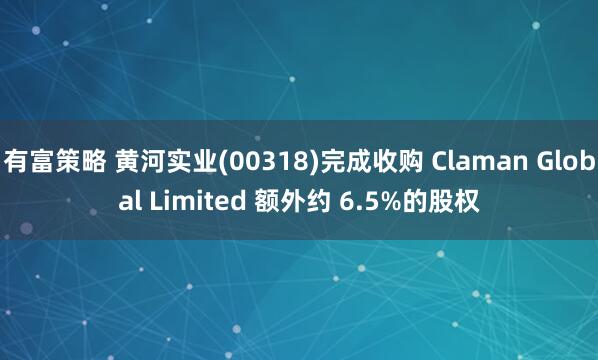 有富策略 黄河实业(00318)完成收购 Claman Global Limited 额外约 6.5%的股权