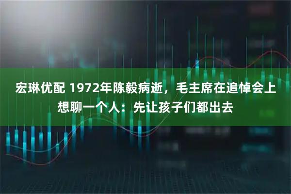 宏琳优配 1972年陈毅病逝，毛主席在追悼会上想聊一个人：先让孩子们都出去