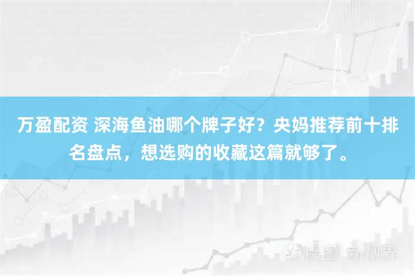 万盈配资 深海鱼油哪个牌子好？央妈推荐前十排名盘点，想选购的收藏这篇就够了。